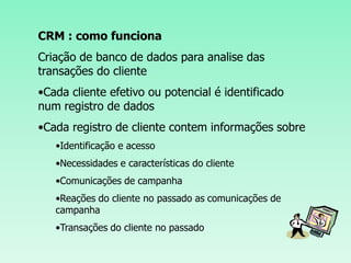 CRM : como funciona Criação de banco de dados para analise das transações do cliente Cada cliente efetivo ou potencial é identificado num registro de dados 