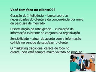 Você tem foco no cliente???Geração de Inteligência – busca sobre as necessidades do cliente e da concorrência por meio da pesquisa de mercadoDisseminação da Inteligência – circulação da informação existente no conjunto da organização Sensibilidade – atuar de acordo com a informação colhida no sentido de satisfazer o cliente.O marketing tradicional carece de foco no cliente, pois está sempre muito voltado ao produto. 