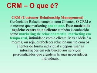    CRM – O que é?CRM (CustomerRelationship Management) - Gerência de Relacionamento com Clientes. O CRM é o mesmo que marketing one to one. Esse modelo de negócios centrado no cliente também é conhecido como marketing de relacionamento, marketing em tempo real, intimidade com o cliente. Mas a idéia é a mesma, ou seja, estabelecer relacionamento com os clientes de forma individual e depois usar as informações em retribuição aos serviços personalizados que atendem às suas necessidades individuais.