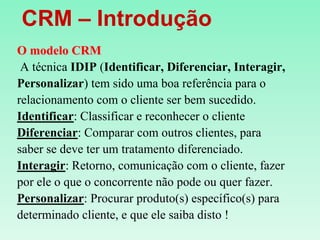    CRM – IntroduçãoO modelo CRM A técnica IDIP (Identificar, Diferenciar, Interagir, Personalizar) tem sido uma boa referência para o relacionamento com o cliente ser bem sucedido.Identificar: Classificar e reconhecer o clienteDiferenciar: Comparar com outros clientes, para saber se deve ter um tratamento diferenciado.Interagir: Retorno, comunicação com o cliente, fazerpor ele o que o concorrente não pode ou quer fazer.Personalizar: Procurar produto(s) específico(s) para determinado cliente, e que ele saiba disto !