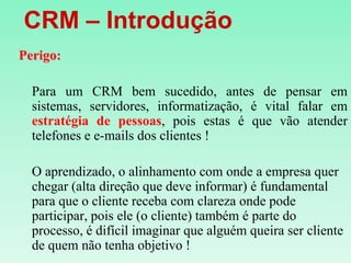    CRM – IntroduçãoPerigo:Para um CRM bem sucedido, antes de pensar em sistemas, servidores, informatização, é vital falar em estratégia de pessoas, pois estas é que vão atender telefones e e-mails dos clientes !O aprendizado, o alinhamento com onde a empresa quer chegar (alta direção que deve informar) é fundamental para que o cliente receba com clareza onde pode participar, pois ele (o cliente) também é parte do processo, é difícil imaginar que alguém queira ser cliente de quem não tenha objetivo !