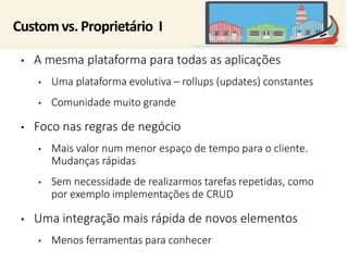 Customvs. Proprietário I 
• A mesma plataforma para todas as aplicações 
• Uma plataforma evolutiva – rollups (updates) constantes 
• Comunidade muito grande 
• Foco nas regras de negócio 
• Mais valor num menor espaço de tempo para o cliente. 
Mudanças rápidas 
• Sem necessidade de realizarmos tarefas repetidas, como 
por exemplo implementações de CRUD 
• Uma integração mais rápida de novos elementos 
• Menos ferramentas para conhecer 
 