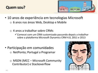 Quem sou? 
• 10 anos de experiência em tecnologias Microsoft 
o 6 anos nas áreas Web, Desktop e Mobile 
o 4 anos a trabalhar sobre CRMs 
Comecei com um CRM customizado passando depois a trabalhar 
sobre a plataforma Microsoft Dynamics CRM 4.0, 2011 e 2013 
• Participação em comunidades 
o NetPonto; Portugal a Programar 
o MSDN (MCC – Microsoft Community 
Contributor) e Stackoverflow 
# 2 
 