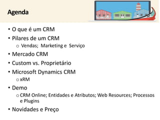 Agenda 
• O que é um CRM 
• Pilares de um CRM 
o Vendas; Marketing e Serviço 
• Mercado CRM 
• Custom vs. Proprietário 
• Microsoft Dynamics CRM 
oxRM 
• Demo 
oCRM Online; Entidades e Atributos; Web Resources; Processos 
e Plugins 
• Novidades e Preço 
 