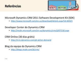 Referências 
Microsoft Dynamics CRM 2011 Software Development Kit (SDK) 
• http://www.microsoft.com/en-us/download/details.aspx?id=40321 
Developer Center do Dynamics CRM 
• http://msdn.microsoft.com/en-us/dynamics/crm/jj937218.aspx 
CRM Online (30 dias grátis) 
• http://crm.dynamics.com/pt-pt/on-demand 
Blog da equipa do Dynamics CRM 
• http://blogs.msdn.com/b/crm/ 
# 30 
 