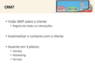 CRM? 
• Visão 360º sobre o cliente 
• Registo de todas as interacções 
• Automatizar o contacto com o cliente 
• Assente em 3 pilares: 
• Vendas 
• Marketing 
• Serviço 
 