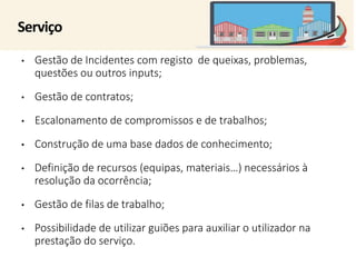 Serviço 
• Gestão de Incidentes com registo de queixas, problemas, 
questões ou outros inputs; 
• Gestão de contratos; 
• Escalonamento de compromissos e de trabalhos; 
• Construção de uma base dados de conhecimento; 
• Definição de recursos (equipas, materiais…) necessários à 
resolução da ocorrência; 
• Gestão de filas de trabalho; 
• Possibilidade de utilizar guiões para auxiliar o utilizador na 
prestação do serviço. 
 