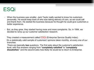 ESQi When the business was smaller, Jack Taylor really wanted to know his customers personally. He would keep track of who was taking delivery of cars, so we could call and thank them. He started the business because he thought he could give customers a better experience.  But, as they grew, they started having more and more complaints. So, in 1994, we decided to ramp up our customer satisfaction research. They created a measurement called  ESQi  (Enterprise Service Quality index).  It's a statistically valid sample of customers' opinions taken monthly, at every one of our branches.  There are basically  two  questions. The first asks about the customer's satisfaction level, with five answers ranging from " completely satisfied " to " completely dissatisfied ," and the second asks how likely he would be to return to Enterprise.  