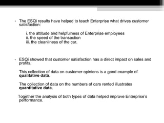 The ESQi results have helped to teach Enterprise what drives customer satisfaction: i. the attitude and helpfulness of Enterprise employees ii. the speed of the transaction iii. the cleanliness of the car. ESQi showed that customer satisfaction has a direct impact on sales and profits.  This collection of data on customer opinions is a good example of  qualitative data .  The collection of data on the numbers of cars rented illustrates  quantitative data .  Together the analysis of both types of data helped improve Enterprise’s performance. 
