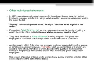 Other techniques/instruments: In 1995, promotions and salary increases for branch employees were tied to their location’s customer satisfaction ratings. All of a sudden, customer satisfaction went to the top of the list.  "We don’t have an alignment issue," he says, "because we’re aligned at the  wallet." Enterprise’s  " We’ll Pick You Up "  service, spares customers the hassle of getting a cab to the rental office, is likely  its most visible customer service effort They have developed a ‘ Cycle of Service ’ training program. This gives new employees a number of practical tips about how to take care of customers   Another way in which Enterprise has improved customer service is through a system of constructive criticism known as ‘ The Vote ’. Each week members of a branch are asked to rank others, from best to worst, based on the quality of their customer service in the previous week and to explain why. Awards are given  to top-rated employees.  This system of positive criticism works well and very quickly branches with low ESQi scores improve in the performance tables.   