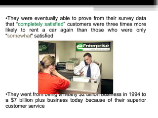 They were eventually able to prove from their survey data that “ completely satisfied ” customers were three times more likely to rent a car again than those who were only " somewhat " satisfied  They went from being a nearly $2 billion business in 1994 to a $7 billion plus business today because of their superior customer service 