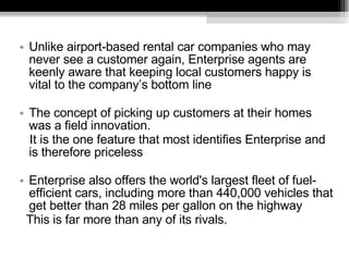 Unlike airport-based rental car companies who may never see a customer again, Enterprise agents are keenly aware that keeping local customers happy is vital to the company’s bottom line The concept of picking up customers at their homes was a field innovation. It is the one feature that most identifies Enterprise and is therefore priceless Enterprise also offers the world's largest fleet of fuel- efficient cars, including more than 440,000 vehicles that get better than 28 miles per gallon on the highway This is far more than any of its rivals.  