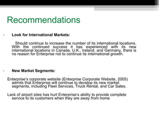 Recommendations Look for International Markets: Should continue to increase the number of its international locations. With the continued success it has experienced with its new international locations in Canada, U.K., Ireland, and Germany, there is no reason for Enterprise not to continue its international growth. New Market Segments: Enterprise’s corporate website (Enterprise Corporate Website, 2005) admits that Enterprise will continue to develop its new market segments, including Fleet Services, Truck Rental, and Car Sales. Lack of airport sites has hurt Enterprise’s ability to provide complete service to its customers when they are away from home 