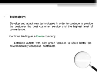 Technology: Develop and adapt new technologies  in order to continue to provide the customer the best customer service and the highest level of convenience. Continue leading as a  Green  company: Establish outlets with only green vehicles to serve better the  environmentally conscious  customers 