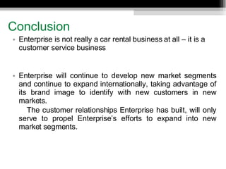 Conclusion Enterprise is not really a car rental business at all – it is a customer service business Enterprise will continue to develop new market segments and continue to expand internationally, taking advantage of its brand image to identify with new customers in new markets.  The customer relationships Enterprise has built, will only serve to propel Enterprise’s efforts to expand into new market segments. 