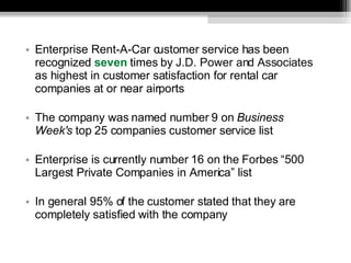 Enterprise Rent-A-Car customer service has been recognized  seven  times by  J.D. Power and Associates  as highest in customer satisfaction for rental car companies at or near airports The company was named number 9 on  Business Week's  top 25 companies customer service list Enterprise is currently number 16 on the Forbes “500 Largest Private Companies in America” list In general 95% of the customer stated that they are completely satisfied with the company 