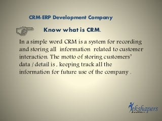 Know what is CRM.
In a simple word CRM is a system for recording
and storing all information related to customer
interaction. The motto of storing customers’
data / detail is , keeping track all the
information for future use of the company .
CRM-ERP Development Company
 