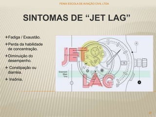 SINTOMAS DE “JET LAG”
Fadiga / Exaustão.
Perda da habilidade
de concentração.
Diminuição do
desempenho.
 Constipação ou
diarréia.
 Insônia.
FENIX ESCOLA DE AVIAÇÃO CIVIL LTDA
27
 