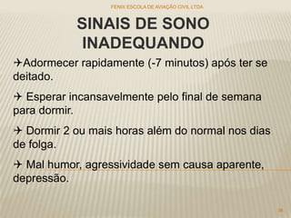 SINAIS DE SONO
INADEQUANDO
Adormecer rapidamente (-7 minutos) após ter se
deitado.
 Esperar incansavelmente pelo final de semana
para dormir.
 Dormir 2 ou mais horas além do normal nos dias
de folga.
 Mal humor, agressividade sem causa aparente,
depressão.
FENIX ESCOLA DE AVIAÇÃO CIVIL LTDA
36
 