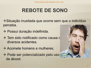 REBOTE DE SONO
Situação inusitada que ocorre sem que o indivíduo
perceba.
 Possui duração indefinida.
 Tem sido notificado como causa de
diversos acidentes.
 Acomete homens e mulheres.
 Pode ser potencializado pelo uso
de álcool.
FENIX ESCOLA DE AVIAÇÃO CIVIL LTDA
37
 