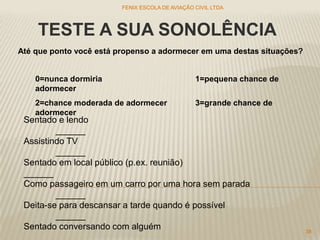 TESTE A SUA SONOLÊNCIA
Até que ponto você está propenso a adormecer em uma destas situações?
0=nunca dormiria 1=pequena chance de
adormecer
2=chance moderada de adormecer 3=grande chance de
adormecer
Sentado e lendo
______
Assistindo TV
______
Sentado em local público (p.ex. reunião)
______
Como passageiro em um carro por uma hora sem parada
______
Deita-se para descansar a tarde quando é possível
______
Sentado conversando com alguém
FENIX ESCOLA DE AVIAÇÃO CIVIL LTDA
38
 