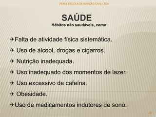 SAÚDE
Falta de atividade física sistemática.
 Uso de álcool, drogas e cigarros.
 Nutrição inadequada.
 Uso inadequado dos momentos de lazer.
 Uso excessivo de cafeína.
 Obesidade.
Uso de medicamentos indutores de sono.
Hábitos não saudáveis, como:
FENIX ESCOLA DE AVIAÇÃO CIVIL LTDA
40
 