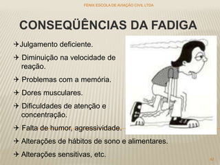 CONSEQÜÊNCIAS DA FADIGA
Julgamento deficiente.
 Diminuição na velocidade de
reação.
 Problemas com a memória.
 Dores musculares.
 Dificuldades de atenção e
concentração.
 Falta de humor, agressividade.
 Alterações de hábitos de sono e alimentares.
 Alterações sensitivas, etc.
FENIX ESCOLA DE AVIAÇÃO CIVIL LTDA
42
 