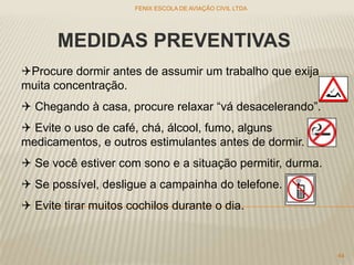 MEDIDAS PREVENTIVAS
Procure dormir antes de assumir um trabalho que exija
muita concentração.
 Chegando à casa, procure relaxar “vá desacelerando”.
 Evite o uso de café, chá, álcool, fumo, alguns
medicamentos, e outros estimulantes antes de dormir.
 Se você estiver com sono e a situação permitir, durma.
 Se possível, desligue a campainha do telefone.
 Evite tirar muitos cochilos durante o dia.
FENIX ESCOLA DE AVIAÇÃO CIVIL LTDA
44
 
