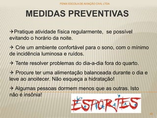 MEDIDAS PREVENTIVAS
Pratique atividade física regularmente, se possível
evitando o horário da noite.
 Crie um ambiente confortável para o sono, com o mínimo
de incidência luminosa e ruídos.
 Tente resolver problemas do dia-a-dia fora do quarto.
 Procure ter uma alimentação balanceada durante o dia e
leve ao anoitecer. Não esqueça a hidratação!
 Algumas pessoas dormem menos que as outras. Isto
não é insônia!
FENIX ESCOLA DE AVIAÇÃO CIVIL LTDA
45
 