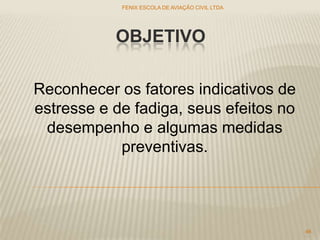 OBJETIVO
FENIX ESCOLA DE AVIAÇÃO CIVIL LTDA
46
Reconhecer os fatores indicativos de
estresse e de fadiga, seus efeitos no
desempenho e algumas medidas
preventivas.
 