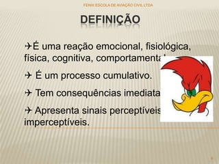 DEFINIÇÃO
FENIX ESCOLA DE AVIAÇÃO CIVIL LTDA
6
É uma reação emocional, fisiológica,
física, cognitiva, comportamental...
 É um processo cumulativo.
 Tem consequências imediatas.
 Apresenta sinais perceptíveis e
imperceptíveis.
 