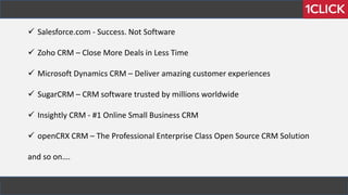  Salesforce.com - Success. Not Software
 Zoho CRM – Close More Deals in Less Time
 Microsoft Dynamics CRM – Deliver amazing customer experiences
 SugarCRM – CRM software trusted by millions worldwide
 Insightly CRM - #1 Online Small Business CRM
 openCRX CRM – The Professional Enterprise Class Open Source CRM Solution
and so on….
 