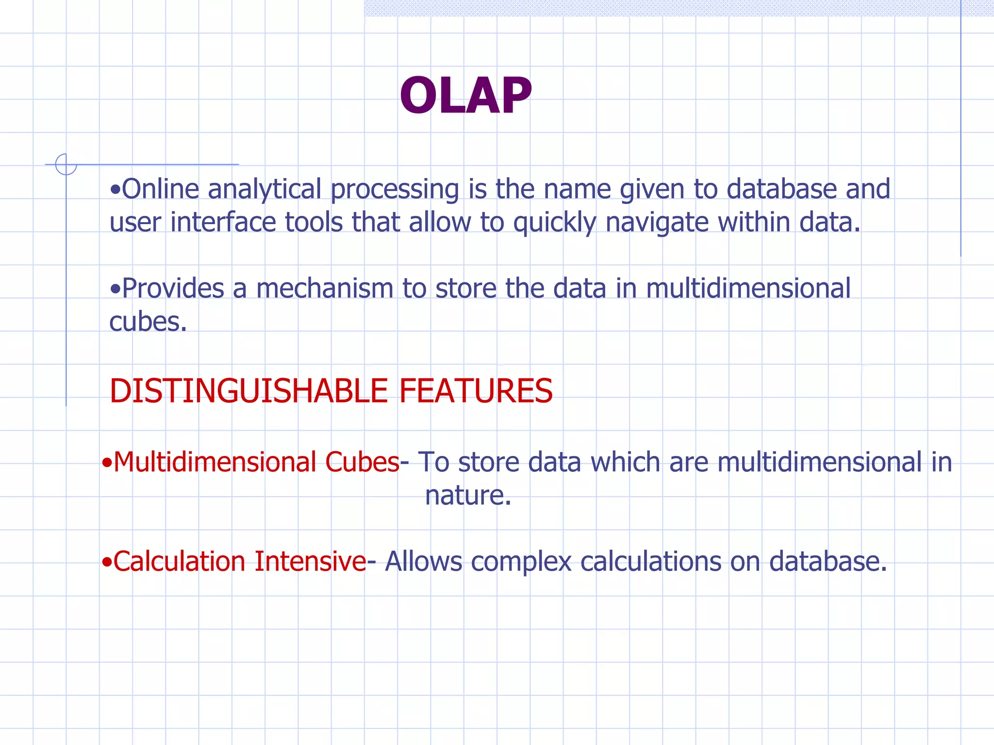 OLAP Online analytical processing is the name given to database and user interface tools that allow to quickly navigate within data. Provides a mechanism to store the data in multidimensional cubes. DISTINGUISHABLE FEATURES Multidimensional Cubes - To store data which are multidimensional in    nature. Calculation Intensive - Allows complex calculations on database. 