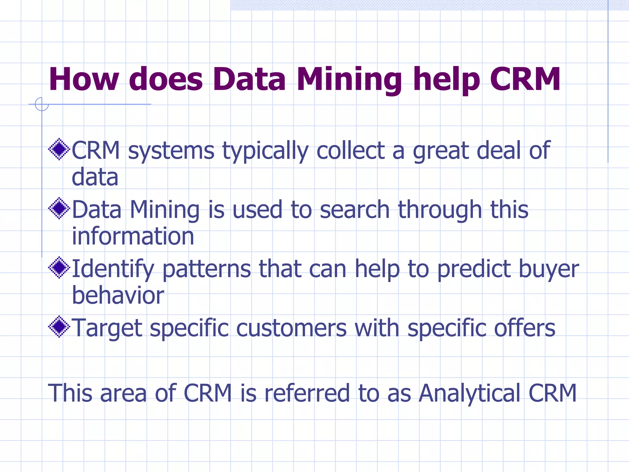 How does Data Mining help CRM CRM systems typically collect a great deal of data  Data Mining is used to search through this information  Identify patterns that can help to predict buyer behavior  Target specific customers with specific offers This area of CRM is referred to as Analytical CRM 