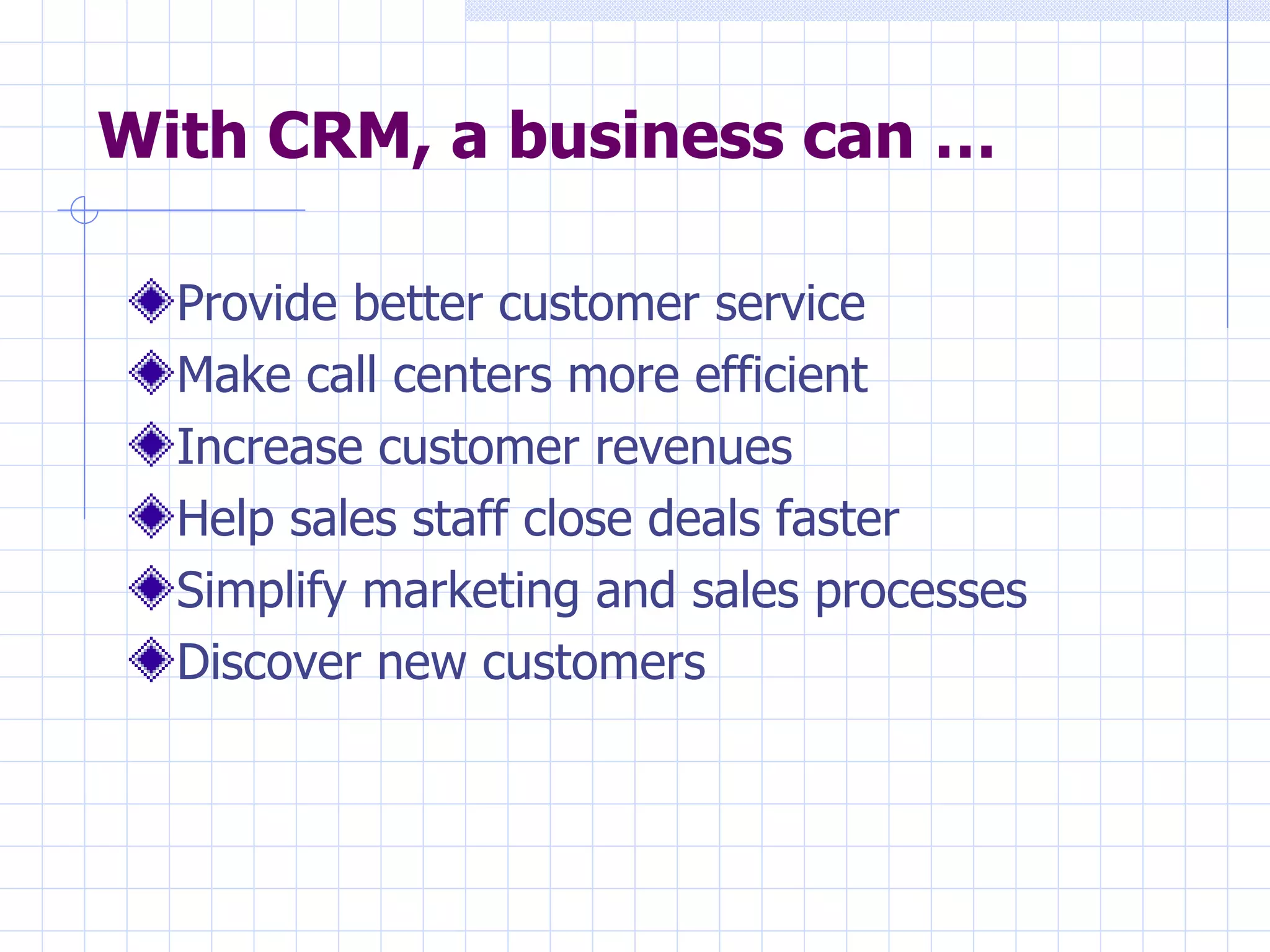With CRM, a business can … Provide better customer service Make call centers more efficient Increase customer revenues Help sales staff close deals faster Simplify marketing and sales processes  Discover new customers  