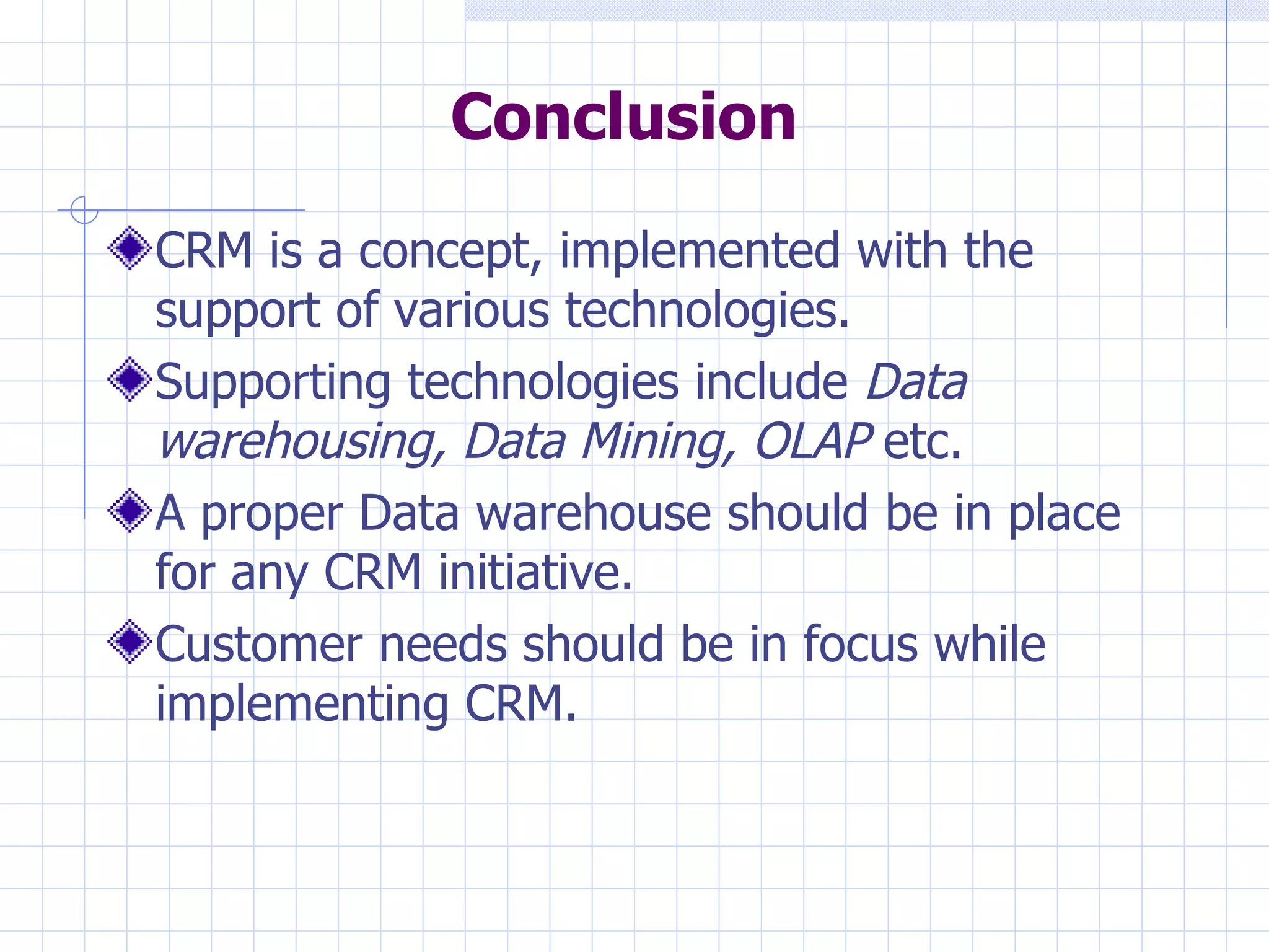 Conclusion CRM is a concept, implemented with the support of various technologies.  Supporting technologies include  Data warehousing, Data Mining, OLAP  etc. A proper Data warehouse should be in place for any CRM initiative. Customer needs should be in focus while implementing CRM. 