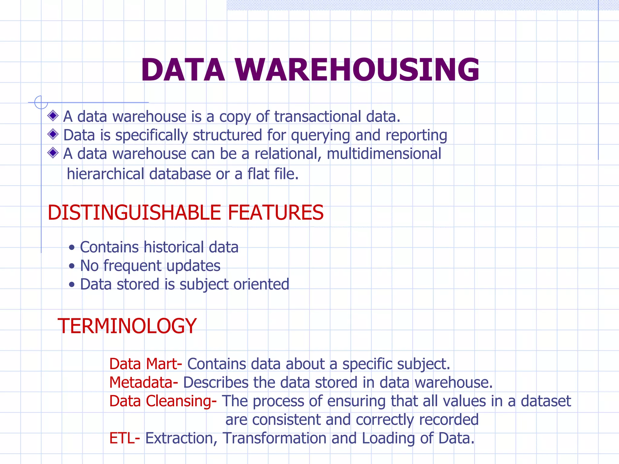 DATA WAREHOUSING A data warehouse is a copy of transactional data. Data is specifically structured for querying and reporting A data warehouse can be a relational, multidimensional  hierarchical database or a flat file.   DISTINGUISHABLE FEATURES Contains historical data No frequent updates Data stored is subject oriented TERMINOLOGY Data Mart-  Contains data about a specific subject. Metadata-  Describes the data stored in data warehouse. Data Cleansing-  The process of ensuring that all values in a dataset  are consistent and correctly recorded ETL-  Extraction, Transformation and Loading of Data. 
