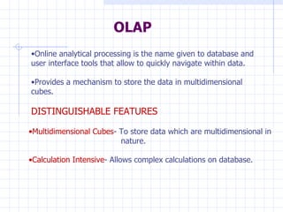OLAP Online analytical processing is the name given to database and user interface tools that allow to quickly navigate within data. Provides a mechanism to store the data in multidimensional cubes. DISTINGUISHABLE FEATURES Multidimensional Cubes - To store data which are multidimensional in    nature. Calculation Intensive - Allows complex calculations on database. 
