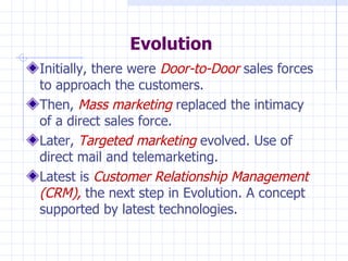 Evolution Initially, there were  Door-to-Door  sales forces to approach the customers. Then,   Mass marketing  replaced the intimacy of a direct sales force. Later,   Targeted marketing  evolved. Use of direct mail and telemarketing. Latest is  Customer Relationship Management (CRM),  the next step in Evolution. A concept supported by latest technologies. 