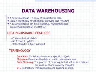 DATA WAREHOUSING A data warehouse is a copy of transactional data. Data is specifically structured for querying and reporting A data warehouse can be a relational, multidimensional  hierarchical database or a flat file.   DISTINGUISHABLE FEATURES Contains historical data No frequent updates Data stored is subject oriented TERMINOLOGY Data Mart-  Contains data about a specific subject. Metadata-  Describes the data stored in data warehouse. Data Cleansing-  The process of ensuring that all values in a dataset  are consistent and correctly recorded ETL-  Extraction, Transformation and Loading of Data. 