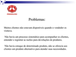 Problemas: Muitos clientes não estavam disponíveis quando o vendedor os visitava.  Não havia um processo sistemático para acompanhar os clientes, entender e registrar as razões para devoluções de produtos.  Não havia estoque de determinado produto, não se oferecia aos clientes um produto alternativo para atender suas necessidades.  