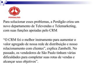 Para solucionar esses problemas, a Perdigão criou um novo departamento de Televendas e Telemarketing, com suas funções apoiadas pelo CRM .  “ O CRM foi o melhor instrumento para aumentar o valor agregado de nossa rede de distribuição e nosso relacionamento com clientes”, explica Zambelli. No passado, os vendedores de São Paulo tinham várias dificuldades para completar suas rotas de vendas e alcançar seus objetivos”. 
