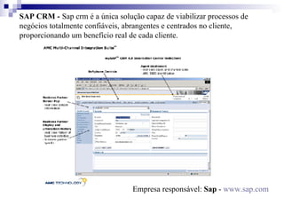 SAP CRM -   Sap crm   é a única solução capaz de viabilizar processos de negócios totalmente confiáveis, abrangentes e centrados no cliente, proporcionando um benefício real de cada cliente.    Empresa responsável:  Sap  -  www.sap.com 