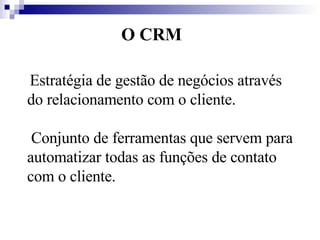O CRM Estratégia de gestão de negócios através do relacionamento com o cliente. Conjunto de ferramentas que servem para automatizar todas as funções de contato com o cliente.  