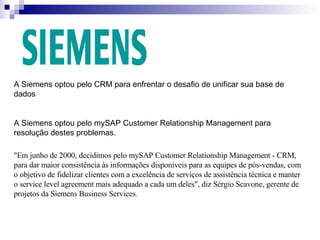 A Siemens optou pelo CRM para enfrentar o desafio de unificar sua base de dados A Siemens optou pelo  mySAP Customer Relationship Management para resolução destes problemas. "Em junho de 2000, decidimos pelo mySAP Customer Relationship Management - CRM, para dar maior consistência às informações disponíveis para as equipes de pós-vendas, com o objetivo de fidelizar clientes com a excelência de serviços de assistência técnica e manter o service level agreement mais adequado a cada um deles", diz Sérgio Scavone, gerente de projetos da Siemens Business Services . 