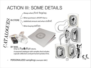 ACTION III: SOME DETAILS
• IN STORE
!
!
!
!
!
!
!
• BY MAIL
!
• PERSONALIZED samplings (example: MAC)
Always when first buying.
When purchase is morethan a
stablished amount and when asked.
When buying online.
Only to Top&Highclients.
A seasonal catalogue with samples that includes
capsule collections and permanent product line.
CATALOGUES
 