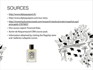 SOURCES
• http://www.diptyqueparis.fr/
• http://www.diptyqueparis.com/our-story
• http://investing.businessweek.com/research/stocks/private/snapshot.asp?
privcapId=27674037
• One source report: Financial Data.
• Xavier de Roquemaurel CRM course pack.
• Information obtained by visiting the flagship store
and Galleries Lafayette corner.
 