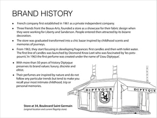 BRAND HISTORY
French company first established in 1961 as a private independent company.
Three friends front the Beaux-Arts, founded a store as a showcase for their fabric design when
they were working for Liberty and Sanderson. People entered then attracted by its bizarre
decoration.
The store was graduated transformed into a chic bazar inspired by childhood scents and
memories of journeys.
From 1963, they start focusing in developing fragrances: first candles and then with toilet water.
The first line of candles was launched by Desmond Knox-Leet who was fascinated by‘les pots-
pourris’. In 1963 the first perfume was created under the name of‘L’eau Diptyque’.
Store at 34, Boulevard Saint Germain
(original location and current flagship store).
!
With more than 50 years of history Diptyque
preserves its brand values: luxury, discrete and
elitist.
Their perfumes are inspired by nature and do not
follow any particular trends but tend to make you
recall your most intimate childhood, trip or
personal memories.
 