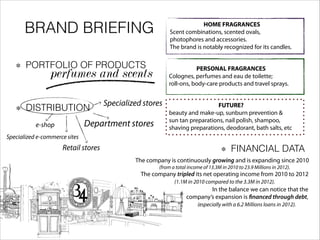 BRAND BRIEFING
PORTFOLIO OF PRODUCTS
perfumes and scents
HOME FRAGRANCES
Scent combinations, scented ovals,
photophores and accessories.
The brand is notably recognized for its candles.
PERSONAL FRAGRANCES
Colognes, perfumes and eau de toilette;
roll-ons, body-care products and travel sprays.
FUTURE?
beauty and make-up, sunburn prevention &
sun tan preparations, nail polish, shampoo,
shaving preparations, deodorant, bath salts, etc
DISTRIBUTION
FINANCIAL DATARetail stores
Department stores
Specialized stores
Specialized e-commerce sites
e-shop
The company is continuously growing and is expanding since 2010
(from a total income of 13.3M in 2010 to 23.9 Millions in 2012).
The company tripled its net operating income from 2010 to 2012
(1.1M in 2010 compared to the 3.3M in 2012).
! In the balance we can notice that the
company’s expansion is financed through debt,
(especially with a 6.2 Millions loans in 2012).
 