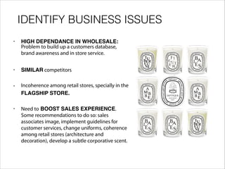 IDENTIFY BUSINESS ISSUES
• HIGH DEPENDANCE IN WHOLESALE:
Problem to build up a customers database,
brand awareness and in store service.
• SIMILAR competitors
• Incoherence among retail stores, specially in the
FLAGSHIP STORE.
• Need to BOOST SALES EXPERIENCE.
Some recommendations to do so: sales
associates image, implement guidelines for
customer services, change uniforms, coherence
among retail stores (architecture and
decoration), develop a subtle corporative scent.
 